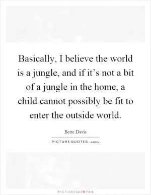Basically, I believe the world is a jungle, and if it’s not a bit of a jungle in the home, a child cannot possibly be fit to enter the outside world Picture Quote #1