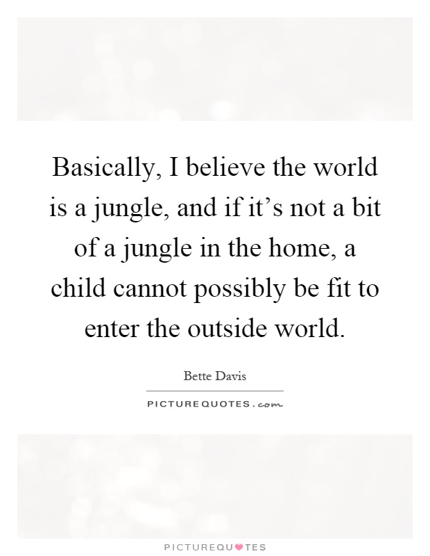 Basically, I believe the world is a jungle, and if it's not a bit of a jungle in the home, a child cannot possibly be fit to enter the outside world Picture Quote #1