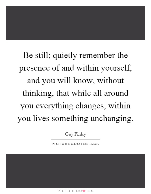 Be still; quietly remember the presence of and within yourself, and you will know, without thinking, that while all around you everything changes, within you lives something unchanging Picture Quote #1
