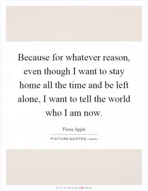 Because for whatever reason, even though I want to stay home all the time and be left alone, I want to tell the world who I am now Picture Quote #1