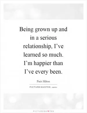 Being grown up and in a serious relationship, I’ve learned so much. I’m happier than I’ve every been Picture Quote #1