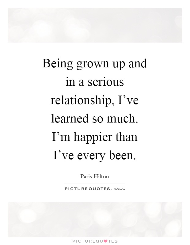 Being grown up and in a serious relationship, I've learned so much. I'm happier than I've every been Picture Quote #1