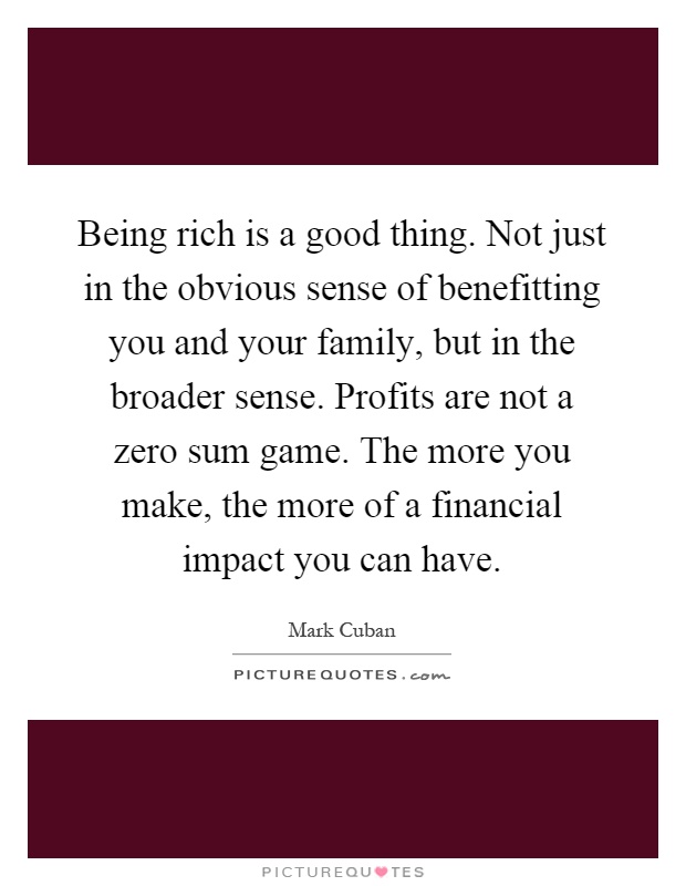 Being rich is a good thing. Not just in the obvious sense of benefitting you and your family, but in the broader sense. Profits are not a zero sum game. The more you make, the more of a financial impact you can have Picture Quote #1