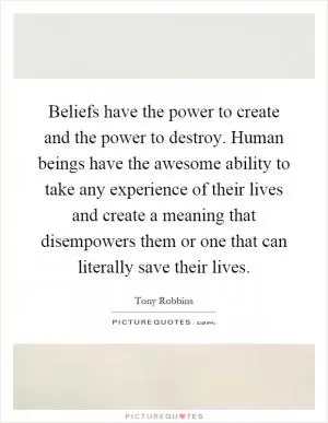 Beliefs have the power to create and the power to destroy. Human beings have the awesome ability to take any experience of their lives and create a meaning that disempowers them or one that can literally save their lives Picture Quote #1