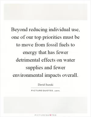 Beyond reducing individual use, one of our top priorities must be to move from fossil fuels to energy that has fewer detrimental effects on water supplies and fewer environmental impacts overall Picture Quote #1
