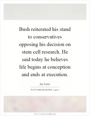 Bush reiterated his stand to conservatives opposing his decision on stem cell research. He said today he believes life begins at conception and ends at execution Picture Quote #1