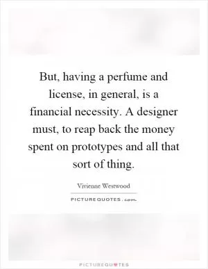 But, having a perfume and license, in general, is a financial necessity. A designer must, to reap back the money spent on prototypes and all that sort of thing Picture Quote #1
