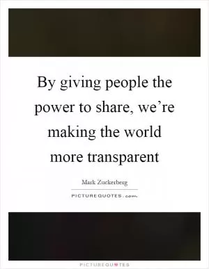 By giving people the power to share, we’re making the world more transparent Picture Quote #1
