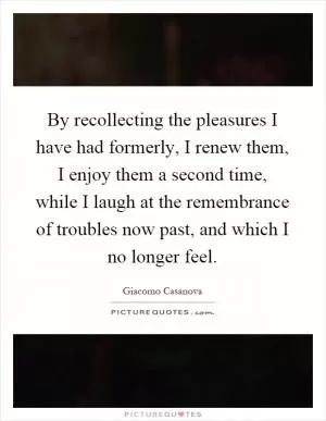 By recollecting the pleasures I have had formerly, I renew them, I enjoy them a second time, while I laugh at the remembrance of troubles now past, and which I no longer feel Picture Quote #1