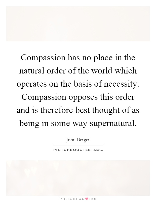 Compassion has no place in the natural order of the world which operates on the basis of necessity. Compassion opposes this order and is therefore best thought of as being in some way supernatural Picture Quote #1