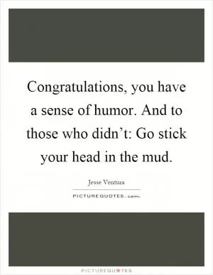 Congratulations, you have a sense of humor. And to those who didn’t: Go stick your head in the mud Picture Quote #1