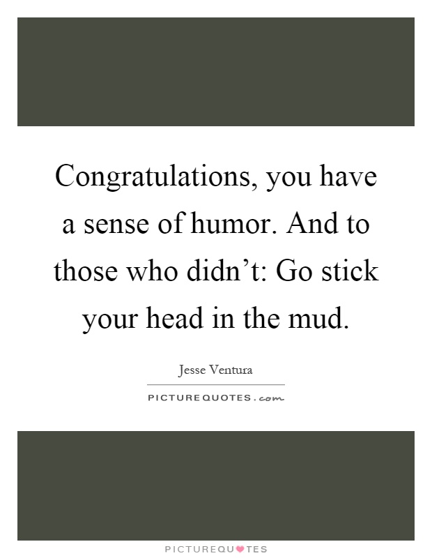 Congratulations, you have a sense of humor. And to those who didn't: Go stick your head in the mud Picture Quote #1