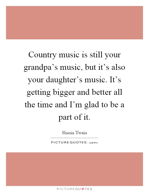 Country music is still your grandpa's music, but it's also your daughter's music. It's getting bigger and better all the time and I'm glad to be a part of it Picture Quote #1