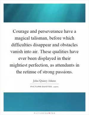 Courage and perseverance have a magical talisman, before which difficulties disappear and obstacles vanish into air. These qualities have ever been displayed in their mightiest perfection, as attendants in the retinue of strong passions Picture Quote #1