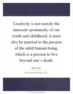 Creativity is not merely the innocent spontaneity of our youth and childhood; it must also be married to the passion of the adult human being, which is a passion to live beyond one’s death Picture Quote #1