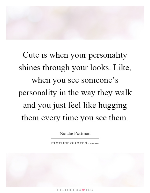 Cute is when your personality shines through your looks. Like, when you see someone's personality in the way they walk and you just feel like hugging them every time you see them Picture Quote #1