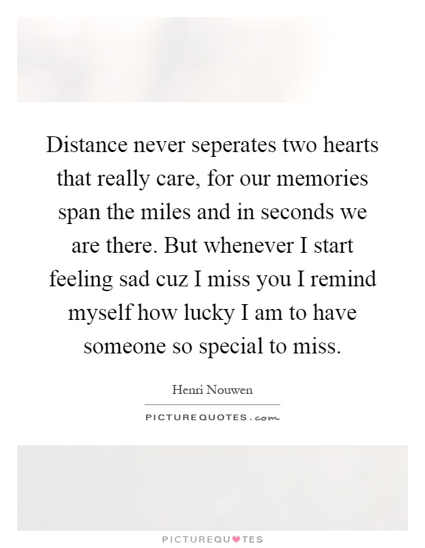 Distance never seperates two hearts that really care, for our memories span the miles and in seconds we are there. But whenever I start feeling sad cuz I miss you I remind myself how lucky I am to have someone so special to miss Picture Quote #1