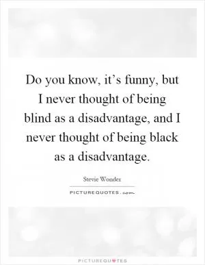 Do you know, it’s funny, but I never thought of being blind as a disadvantage, and I never thought of being black as a disadvantage Picture Quote #1