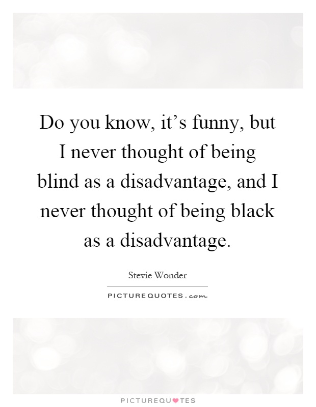 Do you know, it's funny, but I never thought of being blind as a disadvantage, and I never thought of being black as a disadvantage Picture Quote #1