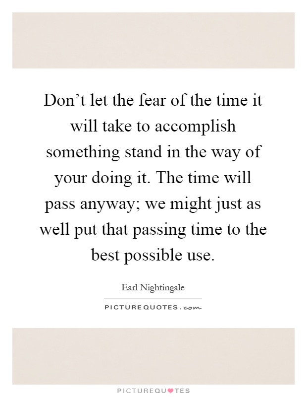 Don't let the fear of the time it will take to accomplish something stand in the way of your doing it. The time will pass anyway; we might just as well put that passing time to the best possible use Picture Quote #1