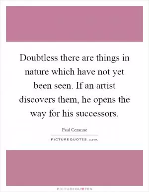 Doubtless there are things in nature which have not yet been seen. If an artist discovers them, he opens the way for his successors Picture Quote #1
