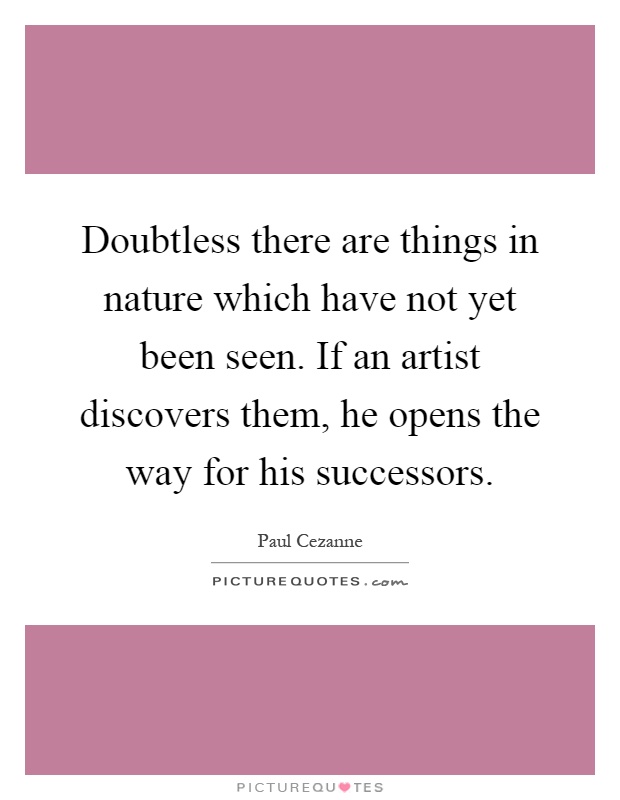 Doubtless there are things in nature which have not yet been seen. If an artist discovers them, he opens the way for his successors Picture Quote #1