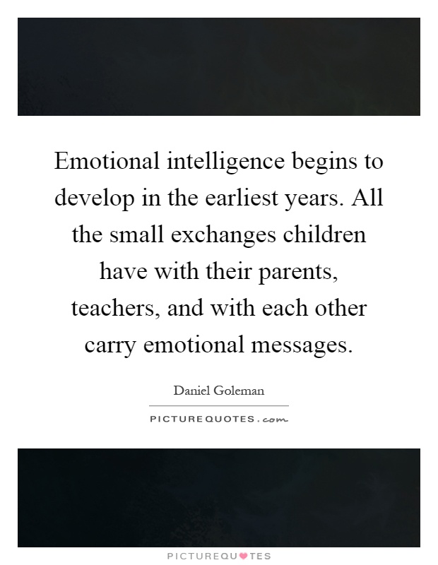 Emotional intelligence begins to develop in the earliest years. All the small exchanges children have with their parents, teachers, and with each other carry emotional messages Picture Quote #1