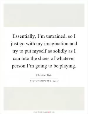 Essentially, I’m untrained, so I just go with my imagination and try to put myself as solidly as I can into the shoes of whatever person I’m going to be playing Picture Quote #1