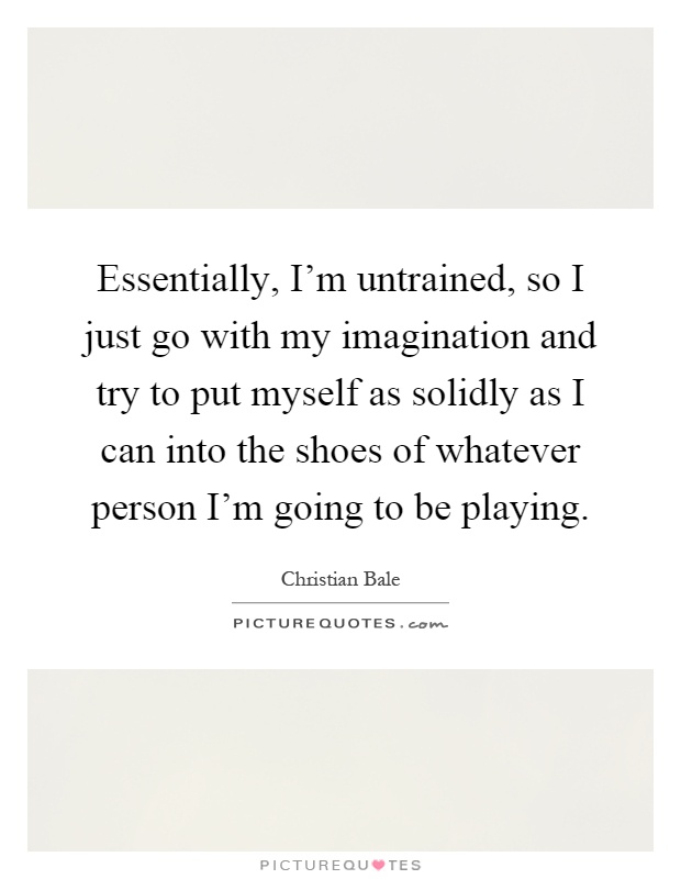 Essentially, I'm untrained, so I just go with my imagination and try to put myself as solidly as I can into the shoes of whatever person I'm going to be playing Picture Quote #1