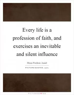 Every life is a profession of faith, and exercises an inevitable and silent influence Picture Quote #1