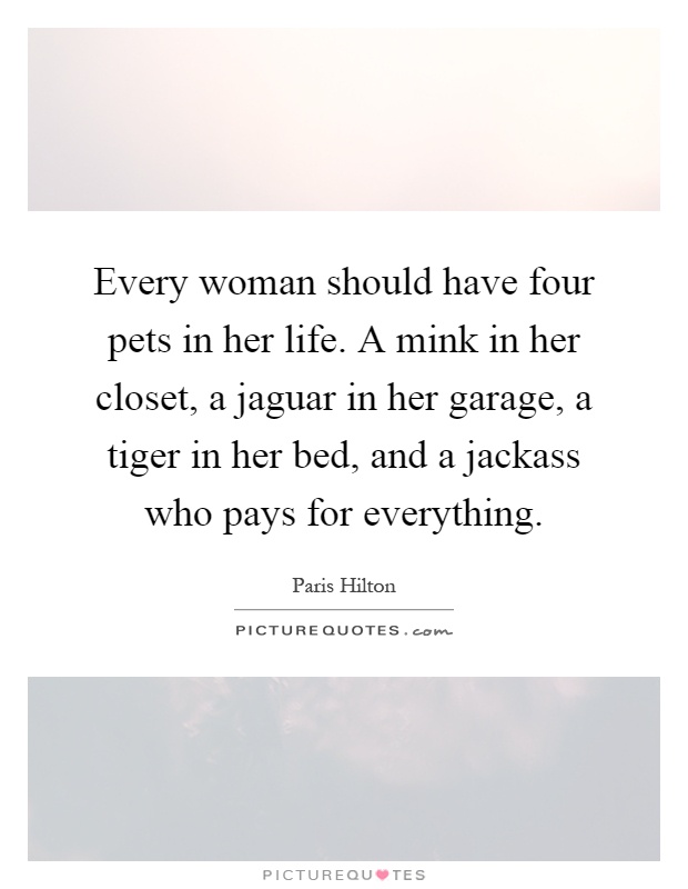 Every woman should have four pets in her life. A mink in her closet, a jaguar in her garage, a tiger in her bed, and a jackass who pays for everything Picture Quote #1