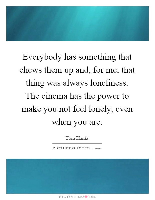 Everybody has something that chews them up and, for me, that thing was always loneliness. The cinema has the power to make you not feel lonely, even when you are Picture Quote #1