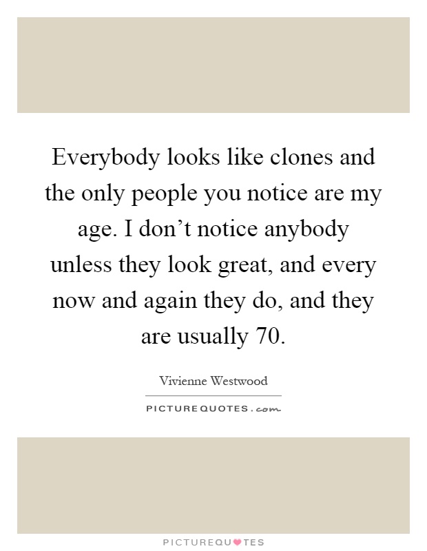 Everybody looks like clones and the only people you notice are my age. I don't notice anybody unless they look great, and every now and again they do, and they are usually 70 Picture Quote #1