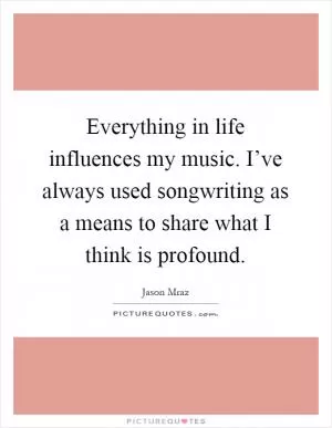 Everything in life influences my music. I’ve always used songwriting as a means to share what I think is profound Picture Quote #1
