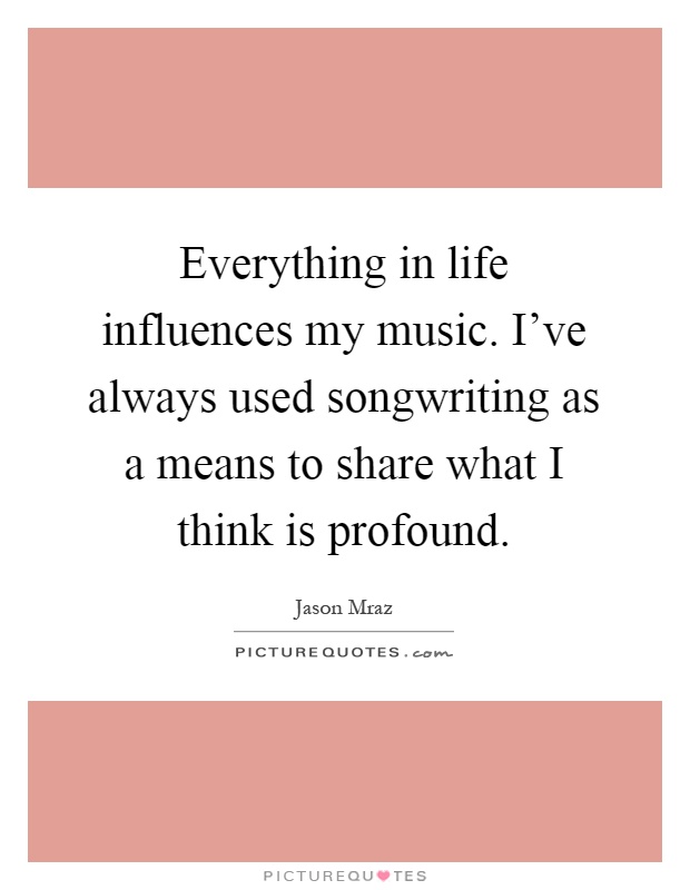 Everything in life influences my music. I've always used songwriting as a means to share what I think is profound Picture Quote #1