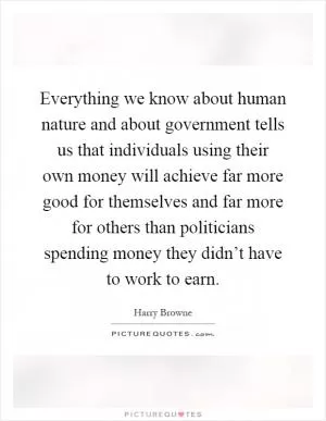 Everything we know about human nature and about government tells us that individuals using their own money will achieve far more good for themselves and far more for others than politicians spending money they didn’t have to work to earn Picture Quote #1