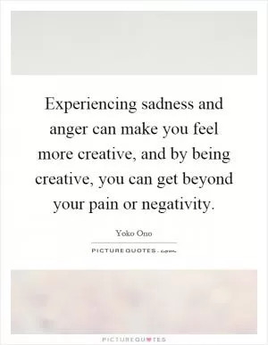 Experiencing sadness and anger can make you feel more creative, and by being creative, you can get beyond your pain or negativity Picture Quote #1