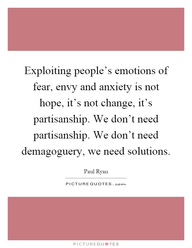Exploiting people's emotions of fear, envy and anxiety is not hope, it's not change, it's partisanship. We don't need partisanship. We don't need demagoguery, we need solutions Picture Quote #1