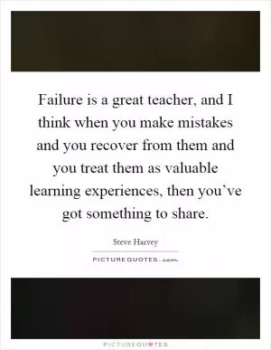 Failure is a great teacher, and I think when you make mistakes and you recover from them and you treat them as valuable learning experiences, then you’ve got something to share Picture Quote #1