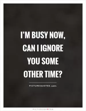 I’m busy now, can I ignore you some other time? Picture Quote #1