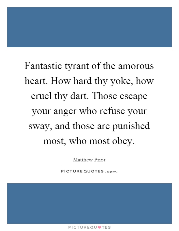 Fantastic tyrant of the amorous heart. How hard thy yoke, how cruel thy dart. Those escape your anger who refuse your sway, and those are punished most, who most obey Picture Quote #1