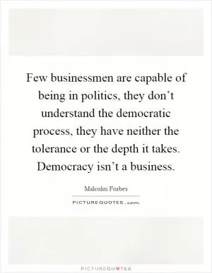 Few businessmen are capable of being in politics, they don’t understand the democratic process, they have neither the tolerance or the depth it takes. Democracy isn’t a business Picture Quote #1