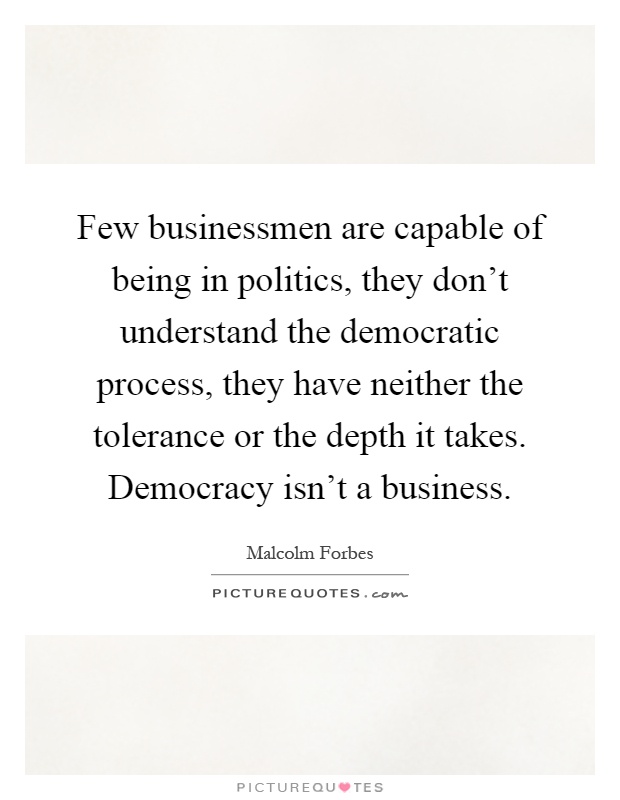 Few businessmen are capable of being in politics, they don't understand the democratic process, they have neither the tolerance or the depth it takes. Democracy isn't a business Picture Quote #1