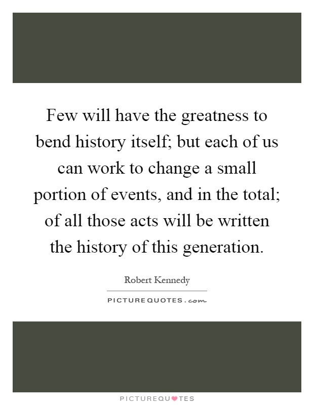 Few will have the greatness to bend history itself; but each of us can work to change a small portion of events, and in the total; of all those acts will be written the history of this generation Picture Quote #1