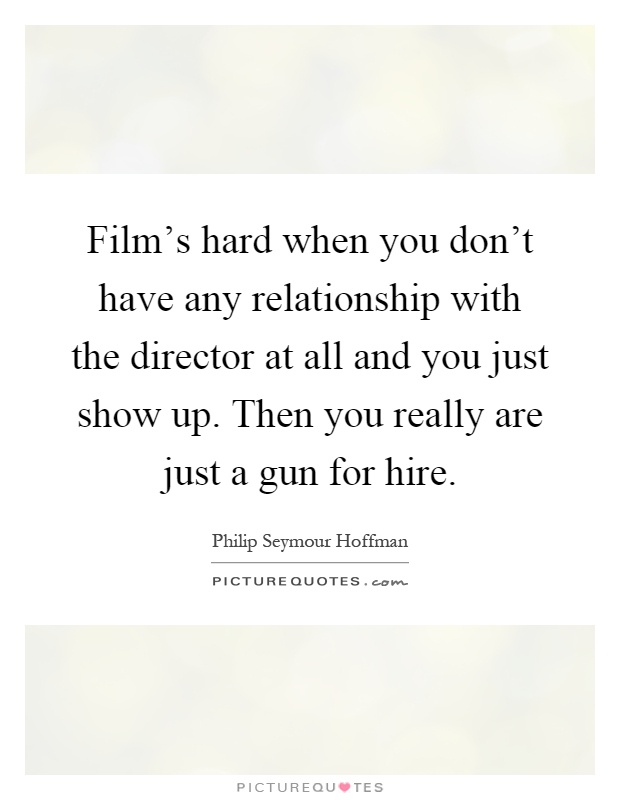 Film's hard when you don't have any relationship with the director at all and you just show up. Then you really are just a gun for hire Picture Quote #1