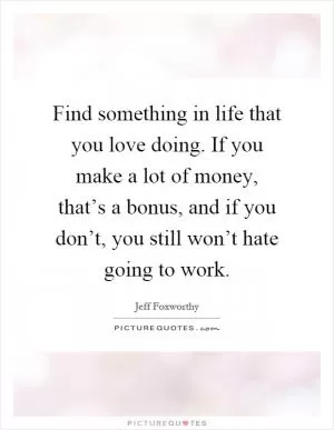 Find something in life that you love doing. If you make a lot of money, that’s a bonus, and if you don’t, you still won’t hate going to work Picture Quote #1