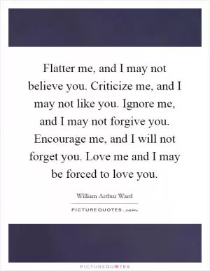 Flatter me, and I may not believe you. Criticize me, and I may not like you. Ignore me, and I may not forgive you. Encourage me, and I will not forget you. Love me and I may be forced to love you Picture Quote #1