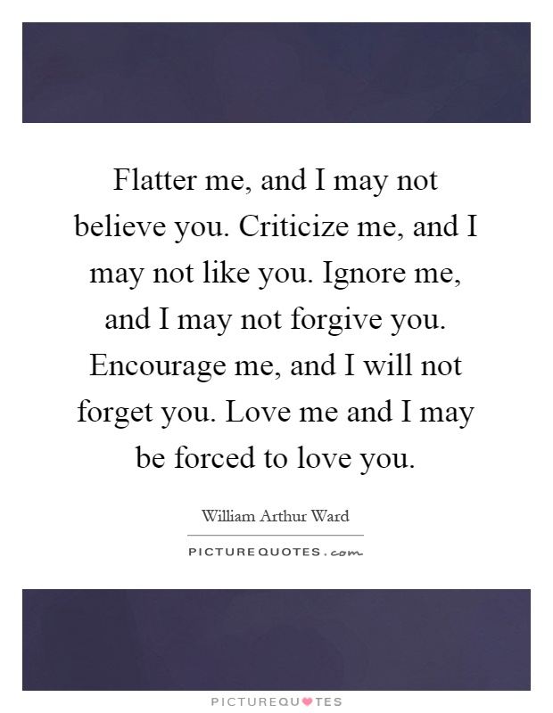 Flatter me, and I may not believe you. Criticize me, and I may not like you. Ignore me, and I may not forgive you. Encourage me, and I will not forget you. Love me and I may be forced to love you Picture Quote #1