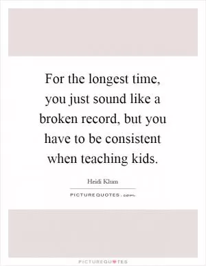 For the longest time, you just sound like a broken record, but you have to be consistent when teaching kids Picture Quote #1