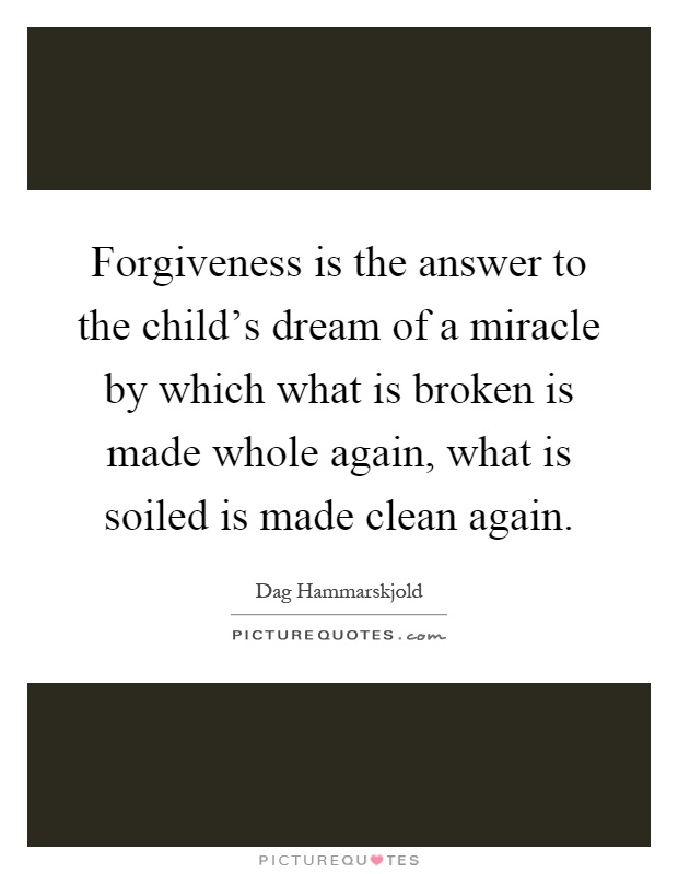 Forgiveness is the answer to the child's dream of a miracle by which what is broken is made whole again, what is soiled is made clean again Picture Quote #1